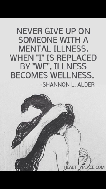Never give up on someone with a mental illness. When "I" is replaced by "we", illness becomes wellness.